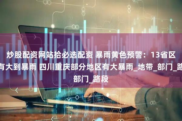 炒股配资网站拾必选配资 暴雨黄色预警:13省区市有大到暴雨 四川重庆部分地区有大暴雨_地带_部门_路段