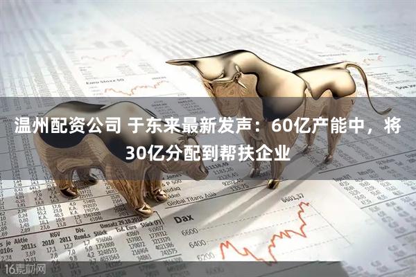 温州配资公司 于东来最新发声：60亿产能中，将30亿分配到帮扶企业