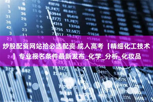 炒股配资网站拾必选配资 成人高考【精细化工技术】专业报名条件最新发布_化学_分析_化妆品