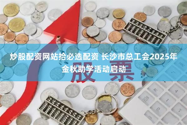 炒股配资网站拾必选配资 长沙市总工会2025年金秋助学活动启动