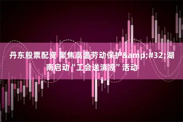 丹东股票配资 聚焦高温劳动保护 湖南启动“工会送清凉”活动