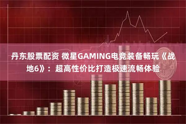 丹东股票配资 微星GAMING电竞装备畅玩《战地6》：超高性价比打造极速流畅体验