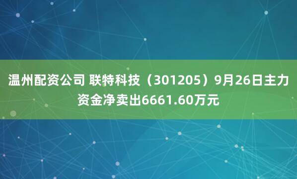 温州配资公司 联特科技(301205)9月26日主力资金净卖出6661.60万元