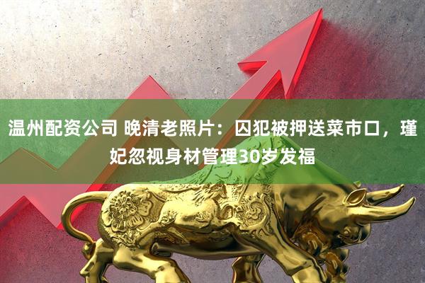 温州配资公司 晚清老照片:囚犯被押送菜市口,瑾妃忽视身材管理30岁发福