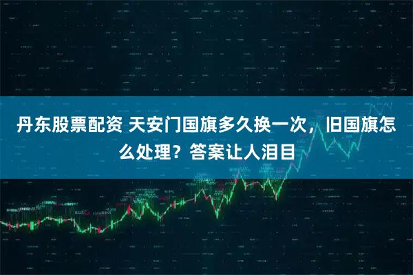 丹东股票配资 天安门国旗多久换一次,旧国旗怎么处理?答案让人泪目