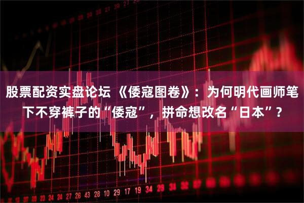 股票配资实盘论坛 《倭寇图卷》：为何明代画师笔下不穿裤子的“倭寇”，拼命想改名“日本”？