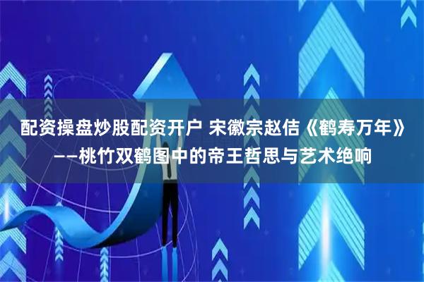 配资操盘炒股配资开户 宋徽宗赵佶《鹤寿万年》——桃竹双鹤图中的帝王哲思与艺术绝响