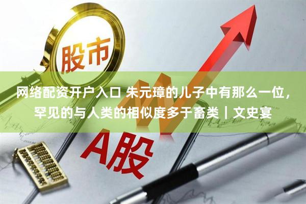 网络配资开户入口 朱元璋的儿子中有那么一位，罕见的与人类的相似度多于畜类｜文史宴