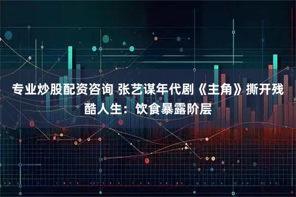 专业炒股配资咨询 张艺谋年代剧《主角》撕开残酷人生：饮食暴露阶层