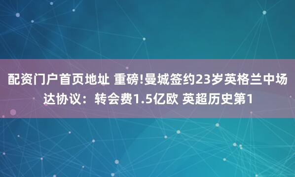 配资门户首页地址 重磅!曼城签约23岁英格兰中场达协议：转会费1.5亿欧 英超历史第1