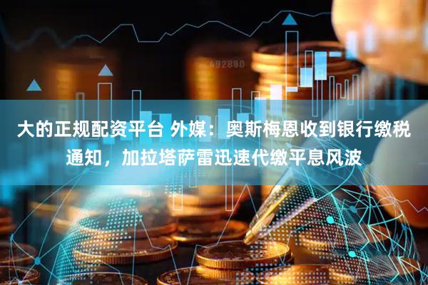 大的正规配资平台 外媒：奥斯梅恩收到银行缴税通知，加拉塔萨雷迅速代缴平息风波