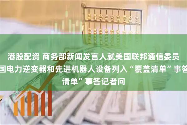 港股配资 商务部新闻发言人就美国联邦通信委员会将外国电力逆变器和先进机器人设备列入“覆盖清单”事答记者问