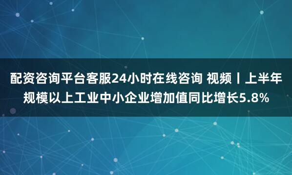 配资咨询平台客服24小时在线咨询 视频丨上半年规模以上工业中小企业增加值同比增长5.8%
