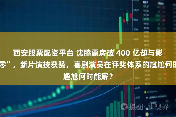 西安股票配资平台 沈腾票房破 400 亿却与影帝“挂零”,新片演技获赞,喜剧演员在评奖体系的尴尬何时能解?