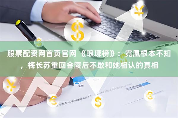 股票配资网首页官网 《琅琊榜》：霓凰根本不知，梅长苏重回金陵后不敢和她相认的真相