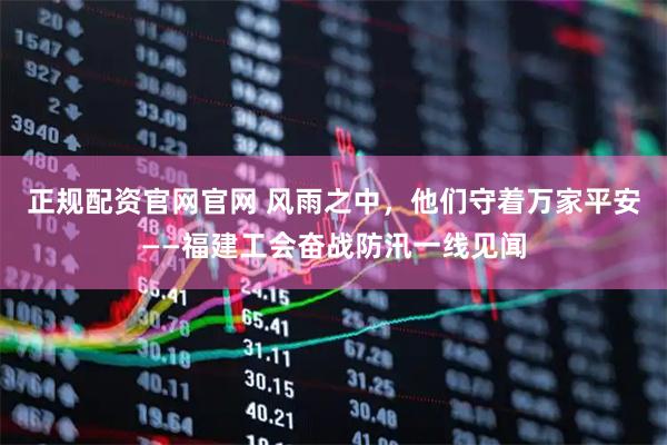 正规配资官网官网 风雨之中，他们守着万家平安——福建工会奋战防汛一线见闻