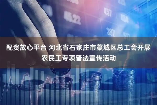 配资放心平台 河北省石家庄市藁城区总工会开展农民工专项普法宣传活动