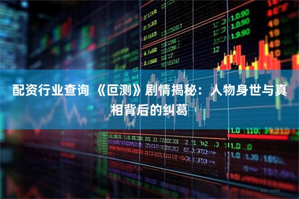 配资行业查询 《叵测》剧情揭秘：人物身世与真相背后的纠葛