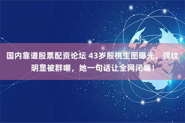 国内靠谱股票配资论坛 43岁殷桃生图曝光，颈纹明显被群嘲，她一句话让全网闭嘴！