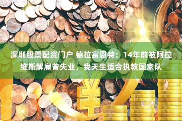 深圳股票配资门户 德拉富恩特：14年前被阿拉维斯解雇曾失业，我天生适合执教国家队