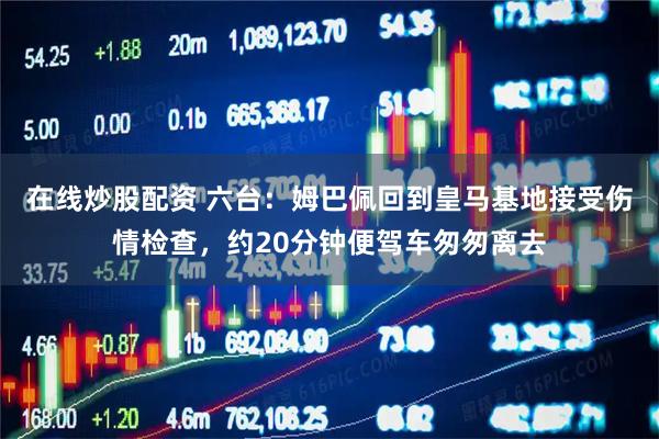 在线炒股配资 六台：姆巴佩回到皇马基地接受伤情检查，约20分钟便驾车匆匆离去